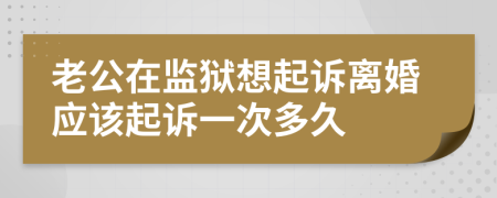 老公在监狱想起诉离婚应该起诉一次多久