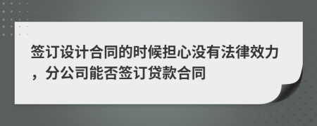 签订设计合同的时候担心没有法律效力，分公司能否签订贷款合同