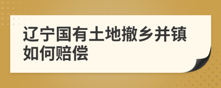 辽宁国有土地撤乡并镇如何赔偿