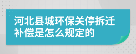 河北县城环保关停拆迁补偿是怎么规定的