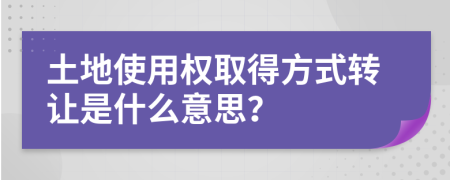 土地使用权取得方式转让是什么意思？