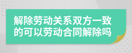 解除劳动关系双方一致的可以劳动合同解除吗