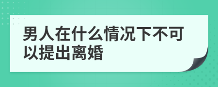 男人在什么情况下不可以提出离婚
