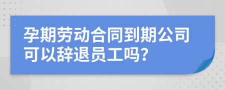 孕期劳动合同到期公司可以辞退员工吗？