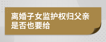 离婚子女监护权归父亲是否也要给