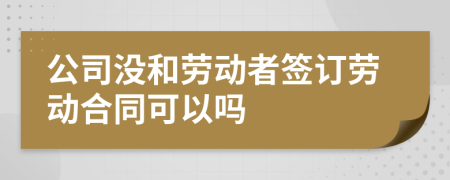 公司没和劳动者签订劳动合同可以吗