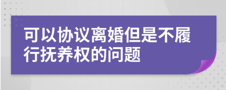 可以协议离婚但是不履行抚养权的问题