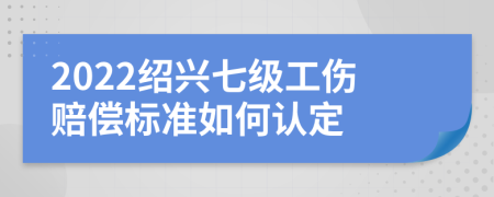 2022绍兴七级工伤赔偿标准如何认定