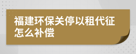 福建环保关停以租代征怎么补偿