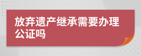放弃遗产继承需要办理公证吗