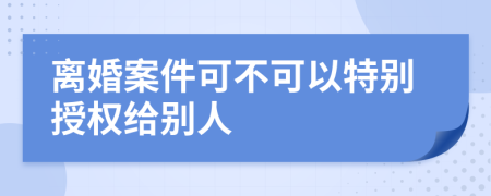 离婚案件可不可以特别授权给别人