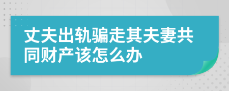 丈夫出轨骗走其夫妻共同财产该怎么办