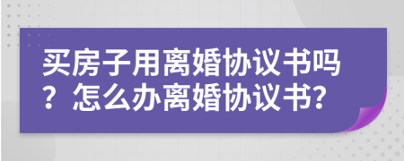 买房子用离婚协议书吗？怎么办离婚协议书？