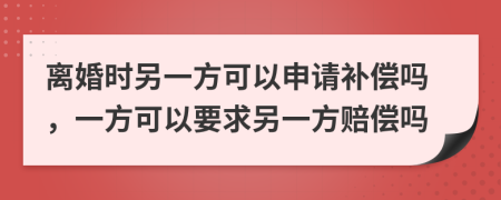 离婚时另一方可以申请补偿吗，一方可以要求另一方赔偿吗