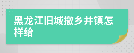 黑龙江旧城撤乡并镇怎样给