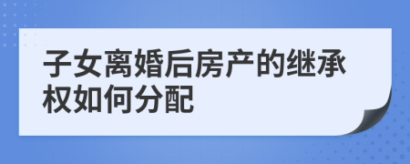 子女离婚后房产的继承权如何分配