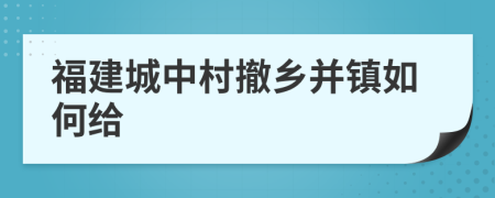 福建城中村撤乡并镇如何给