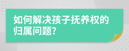 如何解决孩子抚养权的归属问题？
