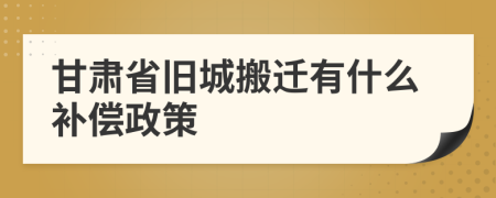 甘肃省旧城搬迁有什么补偿政策