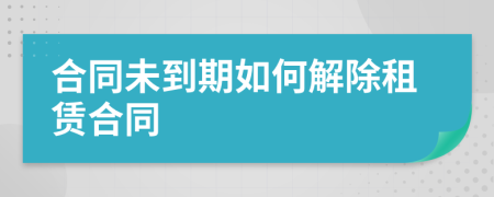 合同未到期如何解除租赁合同