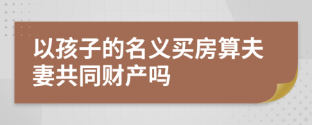 以孩子的名义买房算夫妻共同财产吗