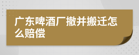广东啤酒厂撤并搬迁怎么赔偿