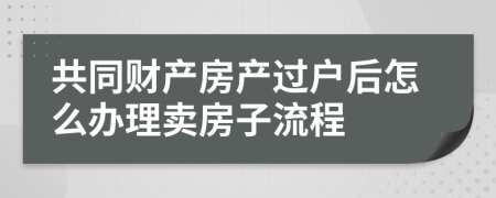 共同财产房产过户后怎么办理卖房子流程