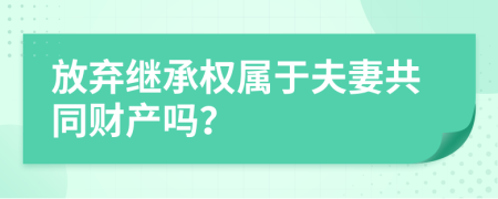 放弃继承权属于夫妻共同财产吗？