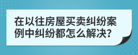 在以往房屋买卖纠纷案例中纠纷都怎么解决？