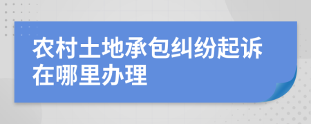 农村土地承包纠纷起诉在哪里办理