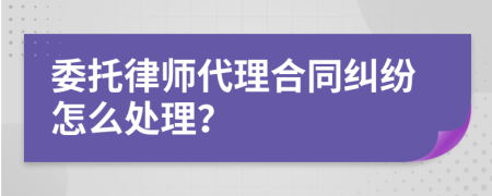 委托律师代理合同纠纷怎么处理？