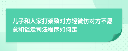 儿子和人家打架致对方轻微伤对方不愿意和谈走司法程序如何走