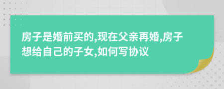 房子是婚前买的,现在父亲再婚,房子想给自己的子女,如何写协议