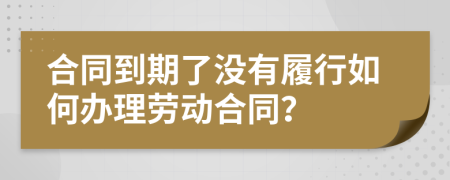 合同到期了没有履行如何办理劳动合同？
