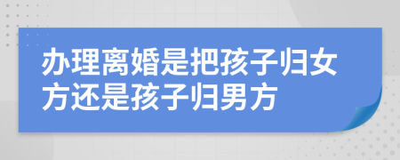 办理离婚是把孩子归女方还是孩子归男方