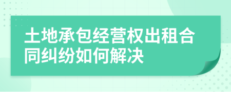 土地承包经营权出租合同纠纷如何解决