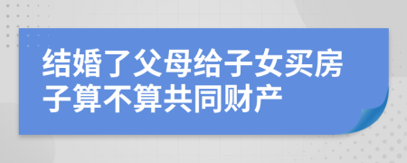 结婚了父母给子女买房子算不算共同财产
