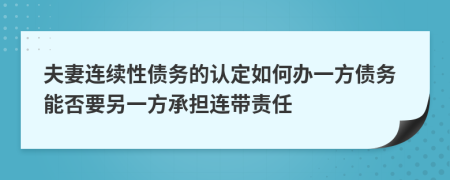 夫妻连续性债务的认定如何办一方债务能否要另一方承担连带责任