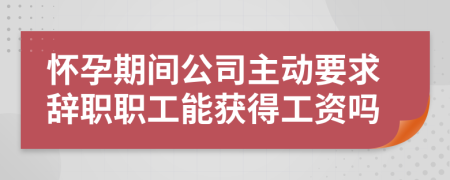 怀孕期间公司主动要求辞职职工能获得工资吗