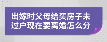 出嫁时父母给买房子未过户现在要离婚怎么分