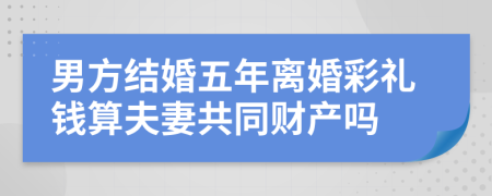 男方结婚五年离婚彩礼钱算夫妻共同财产吗