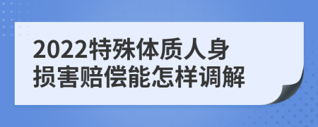 2022特殊体质人身损害赔偿能怎样调解