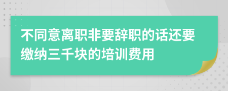 不同意离职非要辞职的话还要缴纳三千块的培训费用