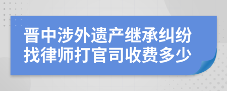 晋中涉外遗产继承纠纷找律师打官司收费多少