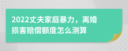 2022丈夫家庭暴力，离婚损害赔偿额度怎么测算