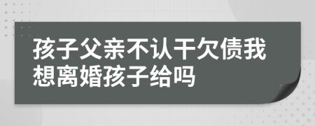 孩子父亲不认干欠债我想离婚孩子给吗