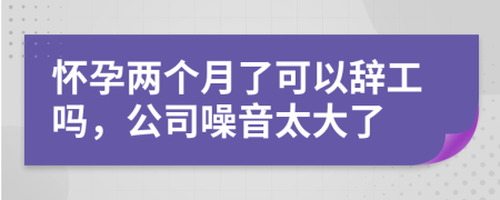 怀孕两个月了可以辞工吗，公司噪音太大了