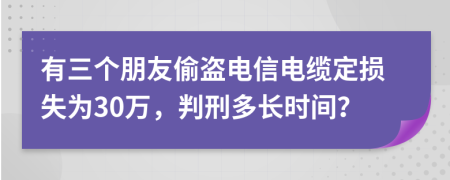 有三个朋友偷盗电信电缆定损失为30万，判刑多长时间？