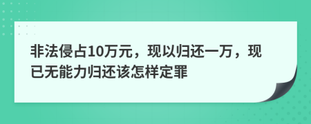 非法侵占10万元，现以归还一万，现已无能力归还该怎样定罪