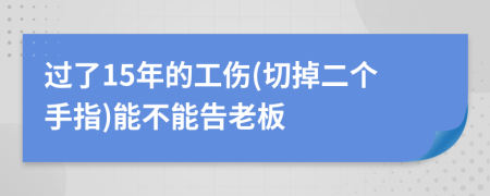 过了15年的工伤(切掉二个手指)能不能告老板